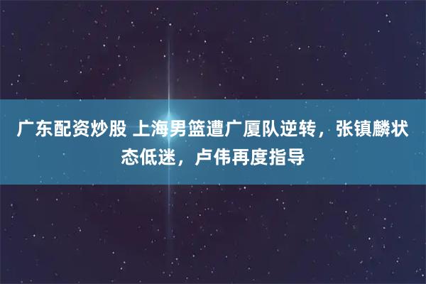广东配资炒股 上海男篮遭广厦队逆转，张镇麟状态低迷，卢伟再度指导