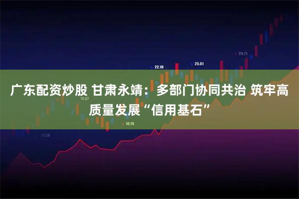 广东配资炒股 甘肃永靖:多部门协同共治 筑牢高质量发展“信用基石”