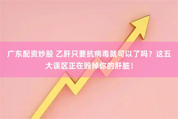 广东配资炒股 乙肝只要抗病毒就可以了吗?这五大误区正在毁掉你的肝脏!
