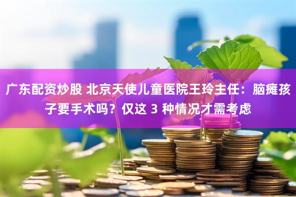 广东配资炒股 北京天使儿童医院王玲主任:脑瘫孩子要手术吗?仅这 3 种情况才需考虑