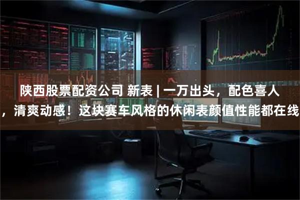 陕西股票配资公司 新表 | 一万出头，配色喜人，清爽动感！这块赛车风格的休闲表颜值性能都在线