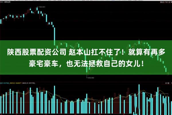 陕西股票配资公司 赵本山扛不住了！就算有再多豪宅豪车，也无法拯救自己的女儿！