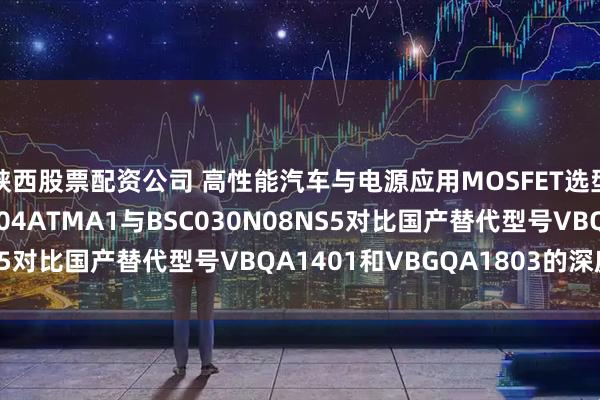 陕西股票配资公司 高性能汽车与电源应用MOSFET选型：IAUCN04S7N004ATMA1与BSC030N08NS5对比国产替代型号VBQA1401和VBGQA1803的深度解析