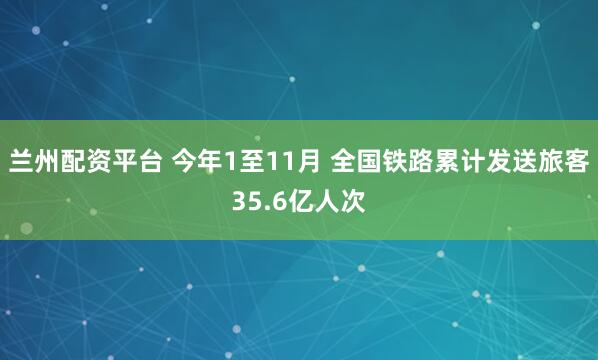 兰州配资平台 今年1至11月 全国铁路累计发送旅客35.6亿人次