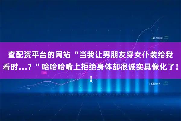 查配资平台的网站 “当我让男朋友穿女仆装给我看时…？”哈哈哈嘴上拒绝身体却很诚实具像化了！