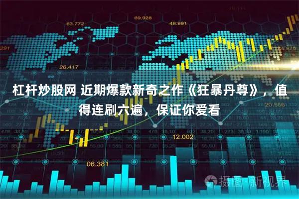 杠杆炒股网 近期爆款新奇之作《狂暴丹尊》，值得连刷六遍，保证你爱看