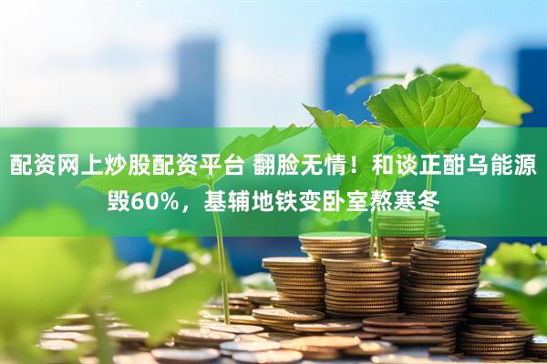 配资网上炒股配资平台 翻脸无情！和谈正酣乌能源毁60%，基辅地铁变卧室熬寒冬
