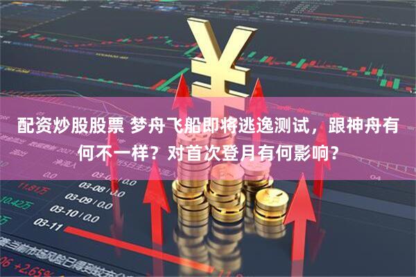 配资炒股股票 梦舟飞船即将逃逸测试，跟神舟有何不一样？对首次登月有何影响？