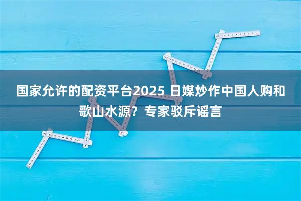 国家允许的配资平台2025 日媒炒作中国人购和歌山水源？专家驳斥谣言