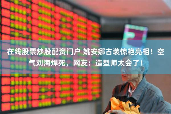 在线股票炒股配资门户 姚安娜古装惊艳亮相！空气刘海焊死，网友：造型师太会了！