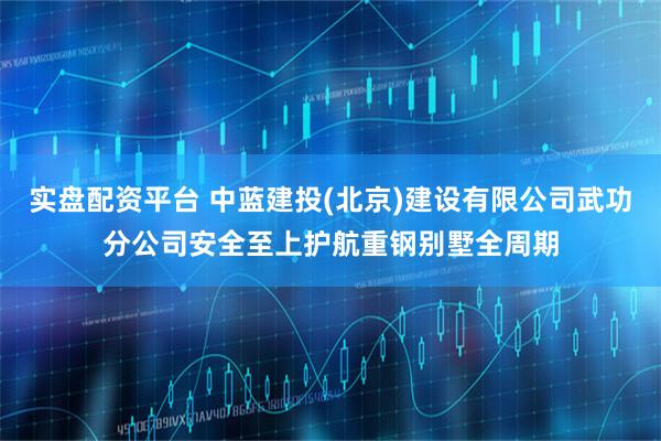 实盘配资平台 中蓝建投(北京)建设有限公司武功分公司安全至上护航重钢别墅全周期