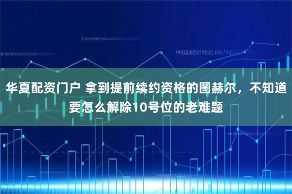 华夏配资门户 拿到提前续约资格的图赫尔，不知道要怎么解除10号位的老难题