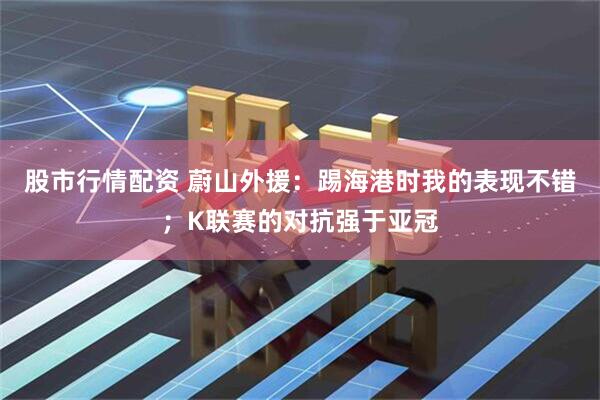 股市行情配资 蔚山外援：踢海港时我的表现不错；K联赛的对抗强于亚冠