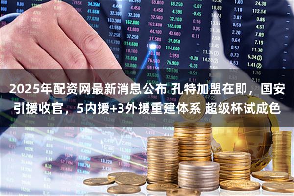 2025年配资网最新消息公布 孔特加盟在即，国安引援收官，5内援+3外援重建体系 超级杯试成色