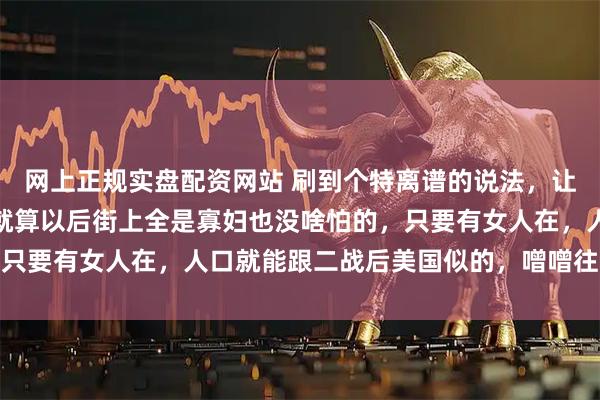 网上正规实盘配资网站 刷到个特离谱的说法，让人哭笑不得！说乌克兰就算以后街上全是寡妇也没啥怕的，只要有女人在，人口就能跟二战后美国似的，噌噌往上涨回来