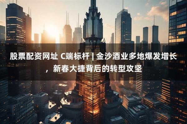 股票配资网址 C端标杆 | 金沙酒业多地爆发增长，新春大捷背后的转型攻坚
