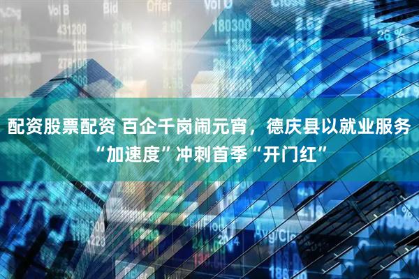 配资股票配资 百企千岗闹元宵，德庆县以就业服务“加速度”冲刺首季“开门红”