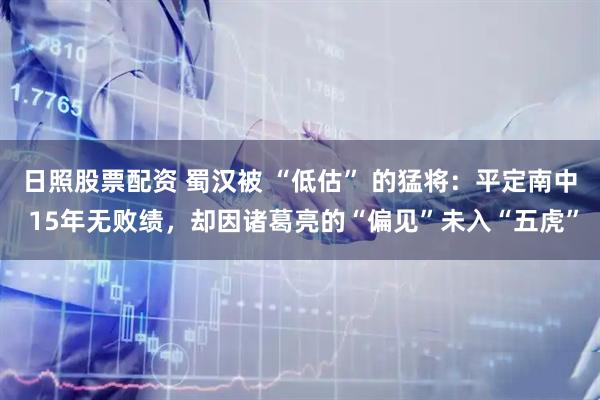 日照股票配资 蜀汉被 “低估” 的猛将：平定南中 15年无败绩，却因诸葛亮的“偏见”未入“五虎”