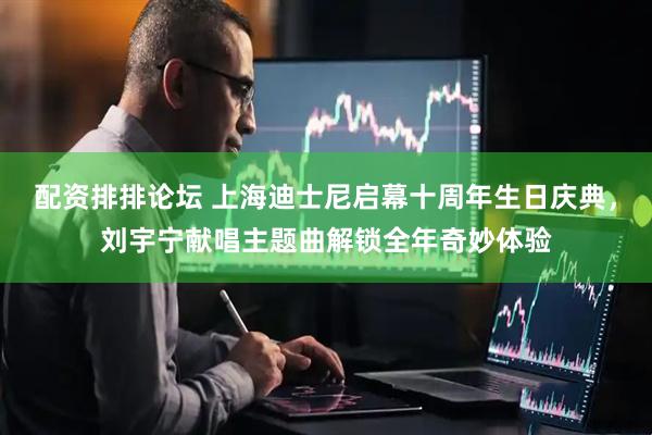 配资排排论坛 上海迪士尼启幕十周年生日庆典，刘宇宁献唱主题曲解锁全年奇妙体验