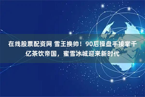 在线股票配资网 雪王换帅！90后操盘手接掌千亿茶饮帝国，蜜雪冰城迎来新时代