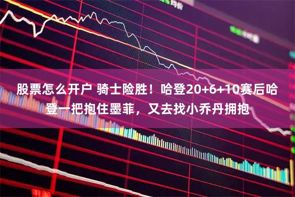 股票怎么开户 骑士险胜！哈登20+6+10赛后哈登一把抱住墨菲，又去找小乔丹拥抱