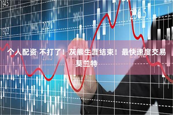 个人配资 不打了！灰熊生涯结束！最快速度交易莫兰特
