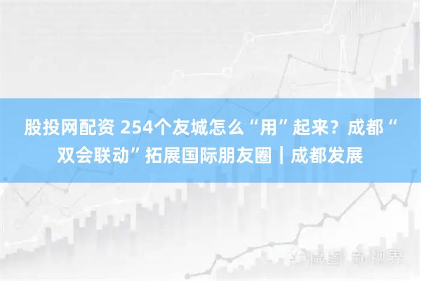 股投网配资 254个友城怎么“用”起来？成都“双会联动”拓展国际朋友圈｜成都发展