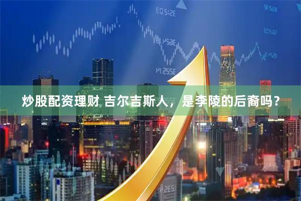 炒股配资理财 吉尔吉斯人,是李陵的后裔吗?