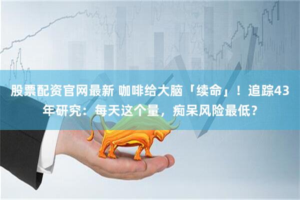 股票配资官网最新 咖啡给大脑「续命」！追踪43年研究：每天这个量，痴呆风险最低？