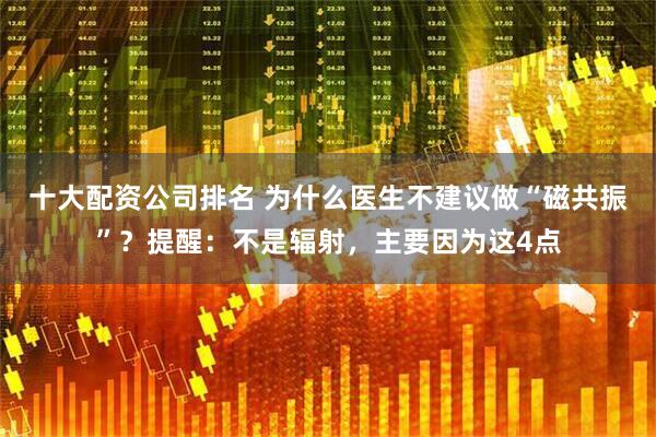 十大配资公司排名 为什么医生不建议做“磁共振”?提醒:不是辐射,主要因为这4点